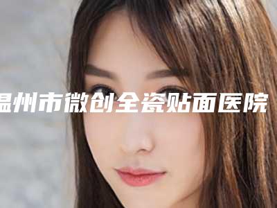 温州市微创全瓷贴面医院排名前十佳全新预评(永嘉仁术口腔门诊部实力口碑测评~)