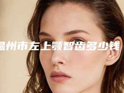 温州市左上颚智齿多少钱-温州市左上颚智齿医院排名榜重磅推荐