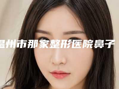 温州市那家整形医院鼻子鼻综合肋骨好(乐清晏美上奥拉克医疗美容诊所榜一无争议)