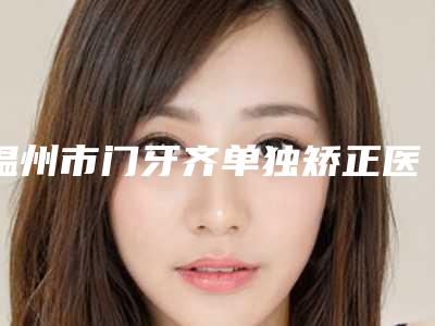 温州市门牙齐单独矫正医生上榜名单十强年度甄选-温州市王国林口腔医生