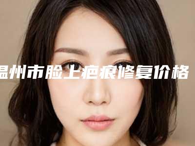 温州市脸上疤痕修复价格表说明-近8个月均价为4708元