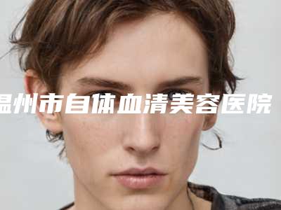 温州市自体血清美容医院排名榜前十强分享-温州诺拉整形实力优异
