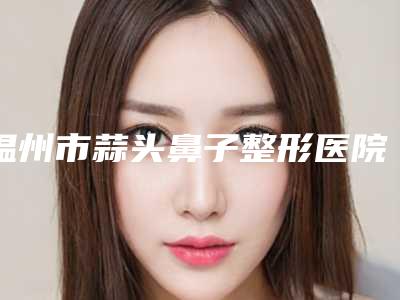 温州市蒜头鼻子整形医院排名榜前十全新公布-温州市蒜头鼻子整形整形医院