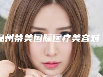 温州蒂美国际医疗美容对比图-价格(收费标准)2025查询