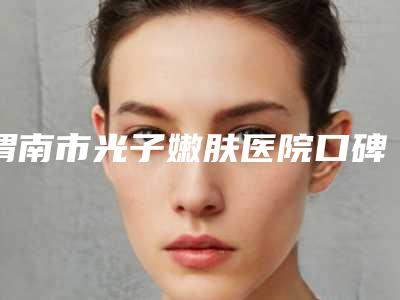 渭南市光子嫩肤医院口碑排名实力选出(渭南市光子嫩肤整形医院)