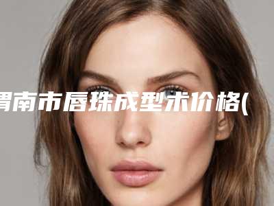 渭南市唇珠成型术价格(费用)清单项目分类-渭南市唇珠成型术大概价位