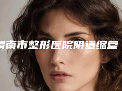 渭南市整形医院阴道缩复术多少钱(渭南蒲城栀美俊医疗整形锁定前三甲)