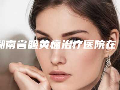 湖南省睑黄瘤治疗医院在榜清单前十内幕曝光(湖南省睑黄瘤治疗整形医院)