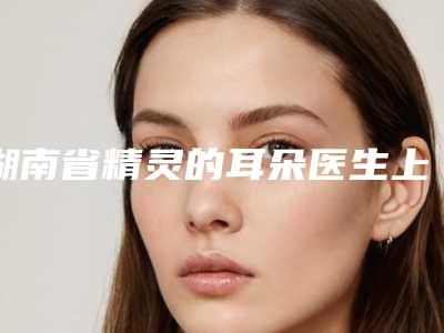 湖南省精灵的耳朵医生上榜名单前十位精品医生汇总-湖南省李晓柠整形医生价格收费合理