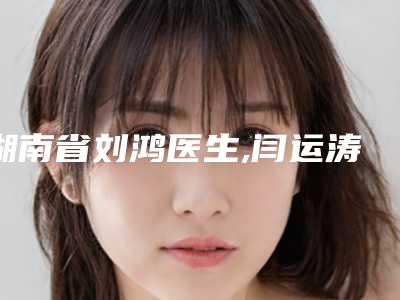 湖南省刘鸿医生,闫运涛医生告诉你哪个好且实惠