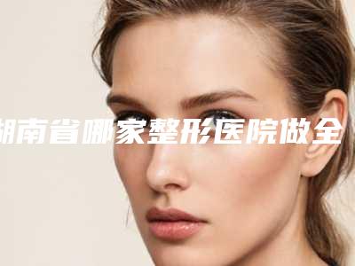 湖南省哪家整形医院做全身吸脂比较好(湖南省做全身吸脂医院排行十强哪个实力更高一筹)