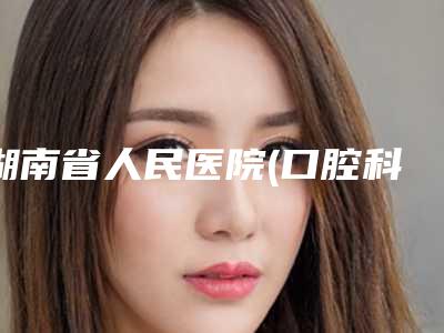 湖南省人民医院(口腔科)口腔科价格表(费用)曝光-成年人牙齿隐形正畸5362-20390元