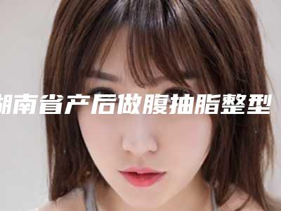 湖南省产后做腹抽脂整型医院-湖南丽恩医疗美容夺得前三