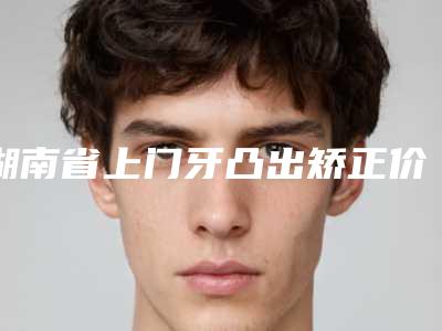 湖南省上门牙凸出矫正价位表官方公开曝光-湖南省上门牙凸出矫正价格