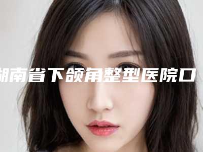 湖南省下颌角整型医院口碑排行top10强权威医(湖南长沙华韩华美医疗美容私立医美实力碾压)