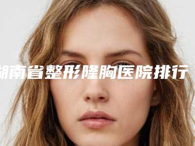湖南省整形隆胸医院排行top10强名单盘点-排名靠前湖南省整形医院