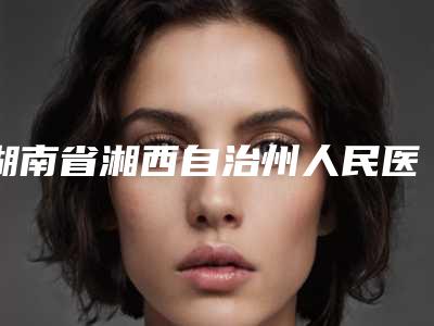 湖南省湘西自治州人民医院,湘西龙山令颜医疗美容哪个好网友真实反馈