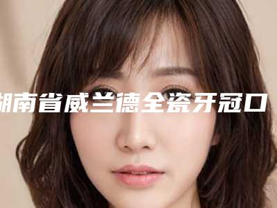 湖南省威兰德全瓷牙冠口腔医生在榜名单前三成功案例高吗