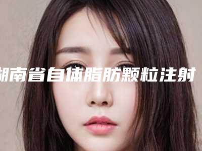 湖南省自体脂肪颗粒注射丰额术医院排名榜前10名技术一绝(湖南省自体脂肪颗粒注射丰额术整形医院)