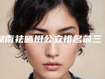 湖南祛晒斑公立排名前三的实力详解!长沙中诺口腔整形医院等实力PK你评