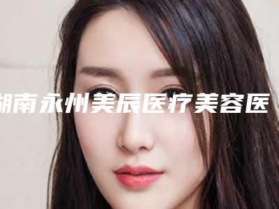 湖南永州美辰医疗美容医院,永州美辰医疗美容分析哪家效果更好