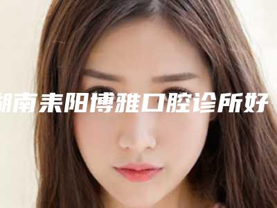 湖南耒阳博雅口腔诊所好吗-价格(价目)手术报价