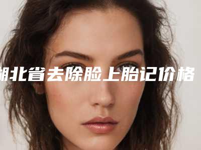 湖北省去除脸上胎记价格表2025版介绍-湖北省去除脸上胎记费用是如何来定呢