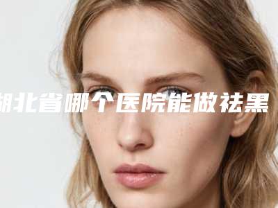 湖北省哪个医院能做祛黑色素(武汉碧莲盛医疗美容门诊部口碑推荐)