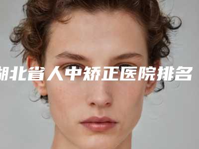 湖北省人中矫正医院排名前十名新版名单一览(湖北省人中矫正整形医院)