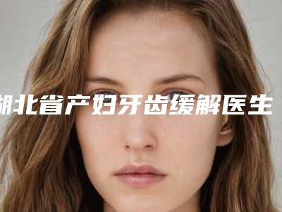 湖北省产妇牙齿缓解医生排行榜top10强集合啦-湖北省周君平口腔医生
