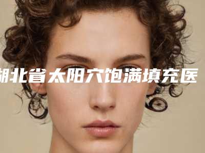 湖北省太阳穴饱满填充医生在榜清单前十佳名单大综合-郑红玉医生口碑评价参考