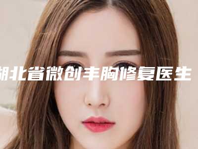湖北省微创丰胸修复医生在榜名单top10强盘点分析-湖北省微创丰胸修复医生