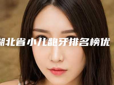 湖北省小儿龅牙排名榜优势尽显-湖北省小儿龅牙口腔医生
