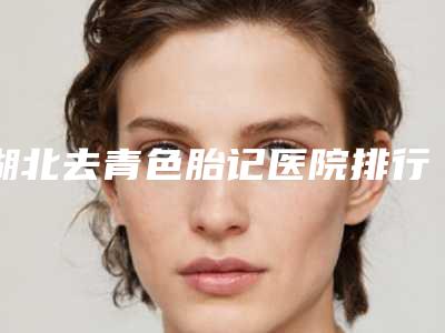 湖北去青色胎记医院排行榜前五揭晓!湖北雅现医疗美容含新价格表收费标准