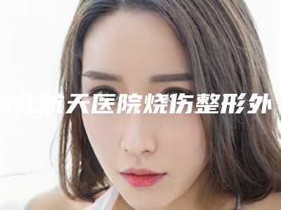 湖北航天医院烧伤整形外科与孝感天妃医疗整形美容门诊部看看哪家实力强
