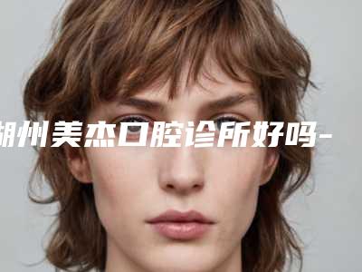 湖州美杰口腔诊所好吗-价格(价目)表公布一份