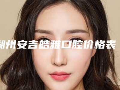 湖州安吉皓雅口腔价格表2025官方展示-附生态烤瓷牙案例