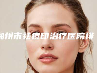 湖州市祛痘印治疗医院排行前十一览表公布(湖州倍美医疗美容连锁凭实力胜出)
