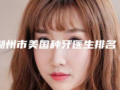 湖州市美国种牙医生排名前十强整理汇总-湖州市美国种牙口腔医生