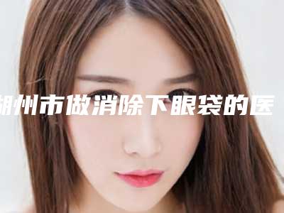 湖州市做消除下眼袋的医院-湖州市中心医院超多公立推荐