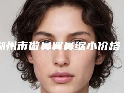 湖州市做鼻翼鼻缩小价格(价目)2025上新-湖州市做鼻翼鼻缩小大致价位