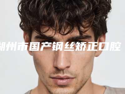 湖州市国产钢丝矫正口腔医生在榜名单前十强强大汇总-湖州市国产钢丝矫正医生(公立私立均有)