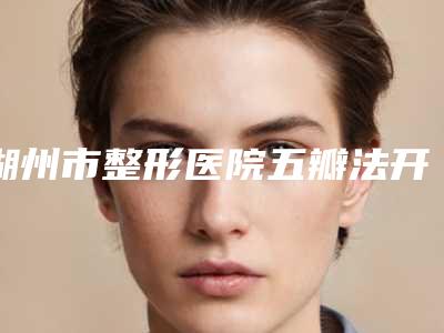 湖州市整形医院五瓣法开眼角多少钱(湖州市五瓣法开眼角医院在榜清单前十强口碑一一揭晓)