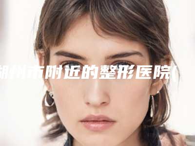 湖州市附近的整形医院(湖州市中心医院整形美容科口碑更新出炉喽)