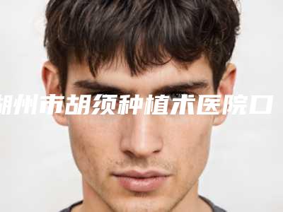 湖州市胡须种植术医院口碑榜top10强合集发布-排名靠前湖州市整形医院