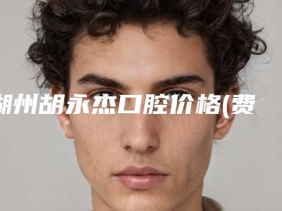 湖州胡永杰口腔价格(费用)清单热门项目及展示附种植烤瓷牙案例
