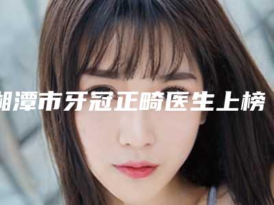 湘潭市牙冠正畸医生上榜清单前十强汇合盘点-湘潭市牙冠正畸口腔医生