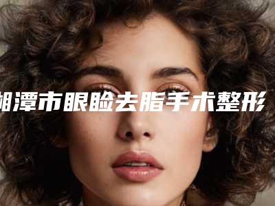 湘潭市眼睑去脂手术整形医院(湘潭美颜医疗美容三强口碑擅长各不同)