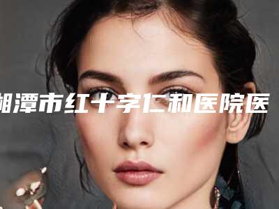 湘潭市红十字仁和医院医疗美容科,湘潭华雅医疗美容门诊部看哪家医院技术好