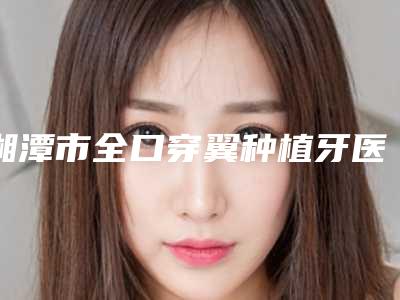 湘潭市全口穿翼种植牙医院上榜名单前十技术介绍（湘潭市全口穿翼种植牙口腔医院收费合理）